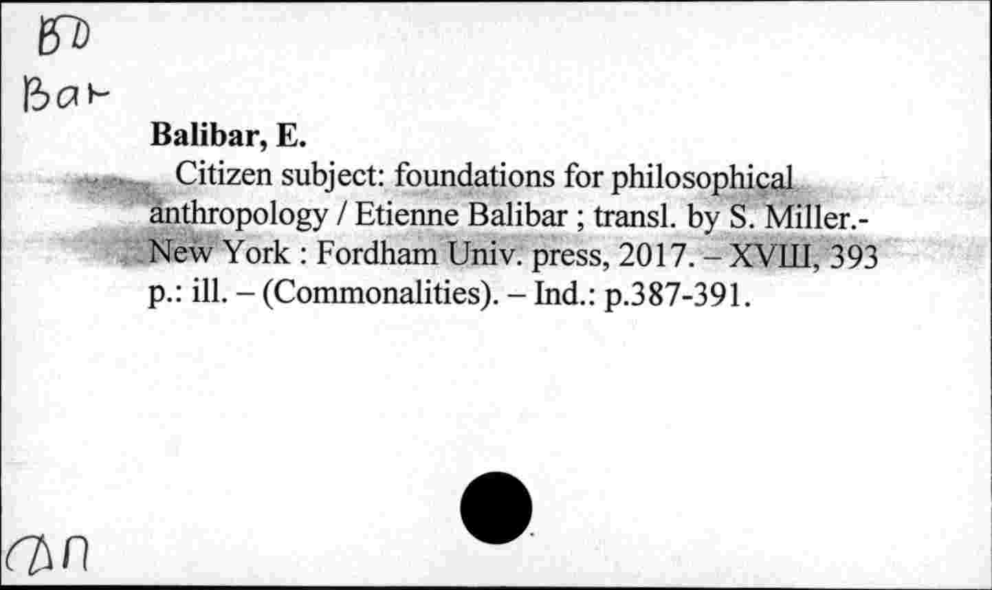 ﻿Î3(2>“
Balibar, E.
Citizen subject: foundations for philosophical anthropology / Etienne Balibar ; transi, by S. Miller.-New York : Fordham Univ, press, 2017. - XVIII, 393 p.: ill. - (Commonalities). - Ind.: p.387-391.
